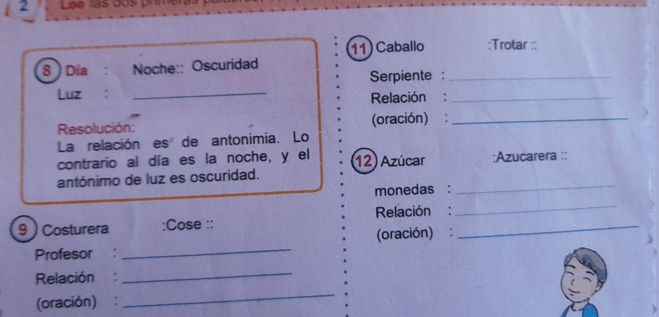 Lee las dos prmer 
11) Caballo :Trotar :: 
8 Día : Noche:: Oscuridad 
Serpiente :_ 
Luz ：_ 
Relación :_ 
Resolución: (oración):_ 
La relación es de antonimia. Lo 
contrario al día es la noche, y el 12) Azúcar ;Azucarera :: 
antónimo de luz es oscuridad. 
monedas : 
_ 
Relación : 
_ 
9  Costurera :Cose :: 
(oración) : 
_ 
Profesor : 
_ 
Relación : 
_ 
(oración) : 
_