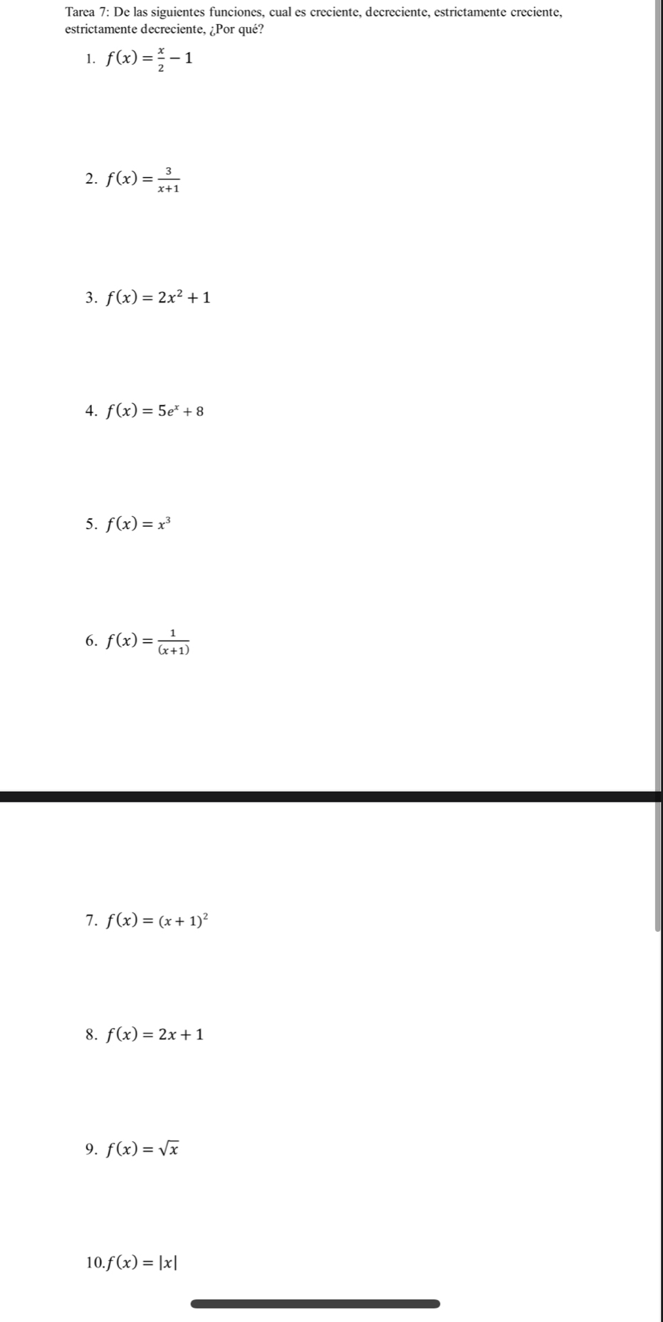 Tarea 7: De las siguientes funciones, cual es creciente, decreciente, estrictamente creciente, 
estrictamente decreciente, ¿Por qué? 
1. f(x)= x/2 -1
2. f(x)= 3/x+1 
3. f(x)=2x^2+1
4. f(x)=5e^x+8
5. f(x)=x^3
6. f(x)= 1/(x+1) 
7. f(x)=(x+1)^2
8. f(x)=2x+1
9. f(x)=sqrt(x)
10. f(x)=|x|