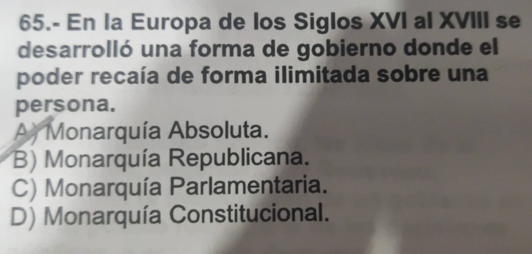 65.- En la Europa de los Siglos XVI al XVIII se
desarrolló una forma de gobierno donde el
poder recaía de forma ilimitada sobre una
persona.
A) Monarquía Absoluta.
B) Monarquía Republicana.
C) Monarquía Parlamentaria.
D) Monarquía Constitucional.