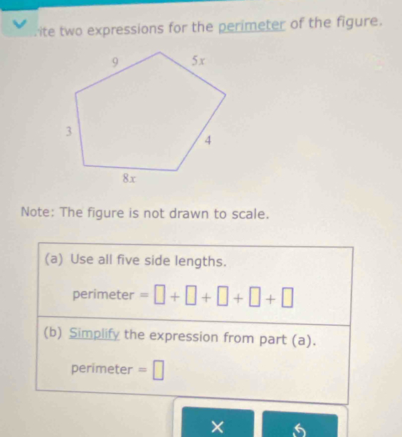 ite two expressions for the perimeter of the figure. 
Note: The figure is not drawn to scale. 
(a) Use all five side lengths. 
perimeter =□ +□ +□ +□ +□
(b) Simplify the expression from part (a). 
perimeter =□
× 6