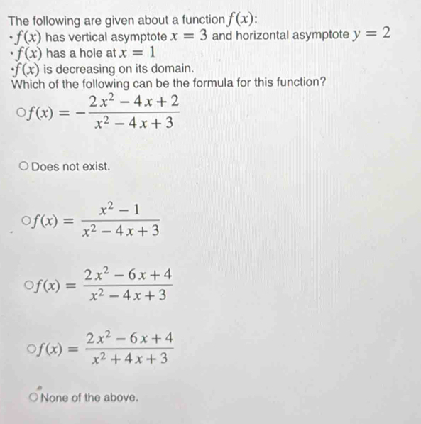 The following are given about a function f(x).
f(x) has vertical asymptote x=3 and horizontal asymptote y=2
· f(x) has a hole at x=1
· f(x) is decreasing on its domain.
Which of the following can be the formula for this function?
f(x)=- (2x^2-4x+2)/x^2-4x+3 
Does not exist.
f(x)= (x^2-1)/x^2-4x+3 
f(x)= (2x^2-6x+4)/x^2-4x+3 
f(x)= (2x^2-6x+4)/x^2+4x+3 
None of the above.