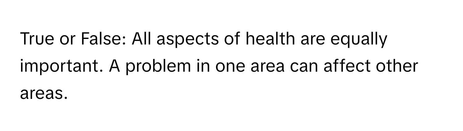 True or False: All aspects of health are equally important. A problem in one area can affect other areas.