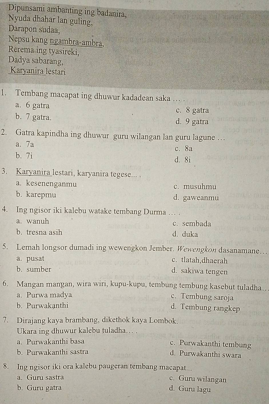 Dipunsami ambanting ing badanira,
Nyuda dhahar lan guling,
Darapon sudaa,
Nepsu kang ngambra-ambra,
Rerema ing tyasireki,
Dadya sabarang,
Karyanira lestari
1. Tembang macapat ing dhuwur kadadean saka … .
a. 6 gatra c. 8 gatra
b. 7 gatra. d. 9 gatra
2. Gatra kapindha ing dhuwur guru wilangan lan guru lagune …
a. 7a
c. 8a
b. 7i
d. 8i
3. Karyanira lestari, karyanira tegese... .
a. kesenenganmu c. musuhmu
b. karepmu d. gaweanmu
4. Ing ngisor iki kalebu watake tembang Durma … .
a. wanuh c. sembada
b. tresna asih d. duka
5. Lemah longsor dumadi ing wewengkon Jember. Wewengkon dasanamane…
a. pusat c. tlatah,dhaerah
b. sumber
d. sakiwa tengen
6. Mangan mangan, wira wiri, kupu-kupu, tembung tembung kasebut tuladha…
a. Purwa madya
c. Tembung saroja
b. Purwakanthi
d. Tembung rangkep
7. Dirajang kaya brambang, dikethok kaya Lombok.
Ukara ing dhuwur kalebu tuladha… .
a. Purwakanthi basa
c. Purwakanthi tembung
b. Purwakanthi sastra
d. Purwakanthi swara
8. Ing ngisor iki ora kalebu paugeran tembang macapat...
a. Guru sastra
c. Guru wilangan
b. Guru gatra d. Guru lagu