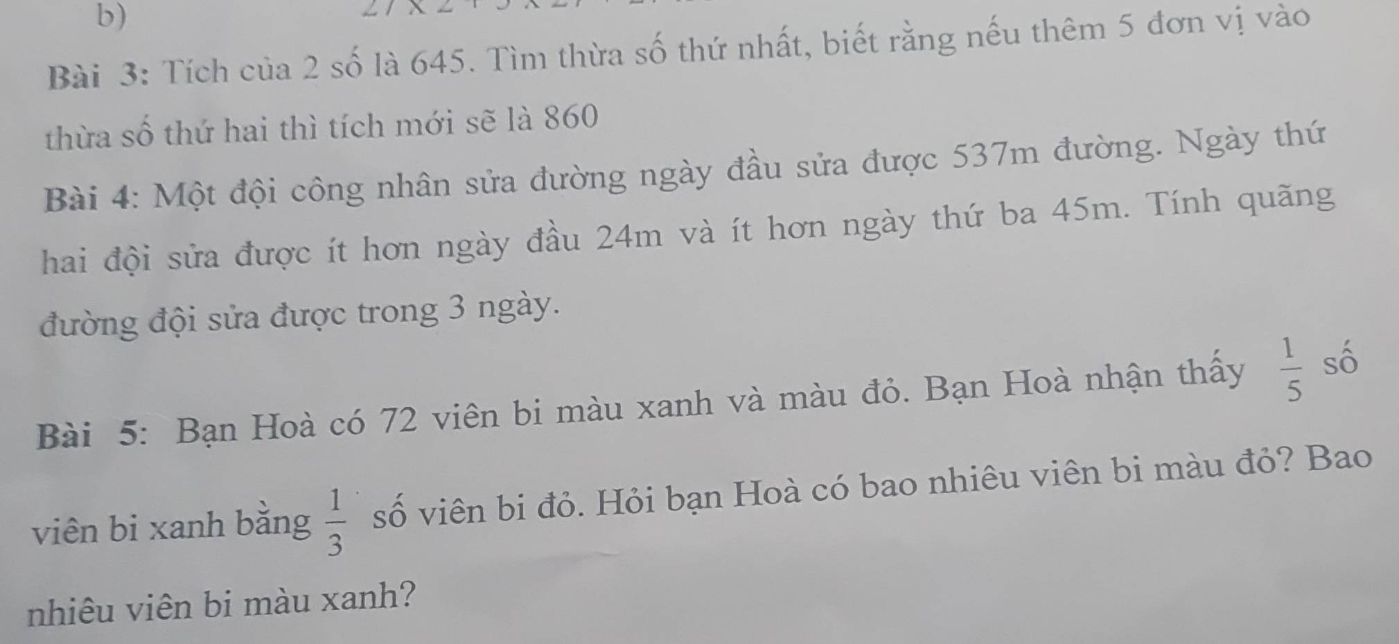 Tích của 2 số là 645. Tìm thừa số thứ nhất, biết rằng nếu thêm 5 đơn vị vào 
thừa số thứ hai thì tích mới sẽ là 860
Bài 4: Một đội công nhân sửa đường ngày đầu sửa được 537m đường. Ngày thứ 
hai đội sửa được ít hơn ngày đầu 24m và ít hơn ngày thứ ba 45m. Tính quãng 
đường đội sửa được trong 3 ngày. 
Bài 5: Bạn Hoà có 72 viên bi màu xanh và màu đỏ. Bạn Hoà nhận thấy  1/5  số 
viên bi xanh bằng  1/3  số viên bi đỏ. Hỏi bạn Hoà có bao nhiêu viên bi màu đỏ? Bao 
nhiêu viên bi màu xanh?