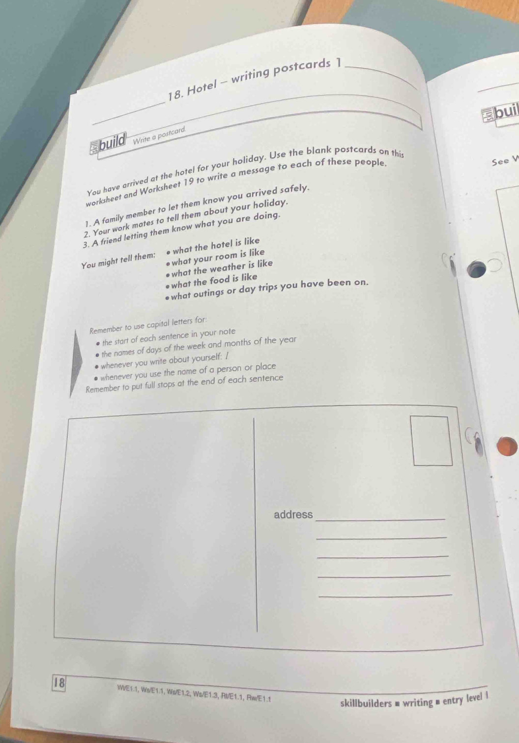 Hotel - writing postcards 1_ 
buil 
build Write a postcard. 
You have arrived at the hotel for your holiday. Use the blank postcards on thi 
worksheet and Worksheet 19 to write a message to each of these people 
See V 
1. A family member to let them know you arrived safely. 
2. Your work mates to tell them about your holiday. 
3. A friend letting them know what you are doing. 
You might tell them: ● what the hotel is like 
●what your room is like 
●what the weather is like 
●what the food is like 
what outings or day trips you have been on. 
Remember to use capital letters for 
the start of each sentence in your note 
the names of days of the week and months of the year
whenever you write about yourself: I 
whenever you use the name of a person or place 
Remember to put full stops at the end of each sentence 
address_ 
_ 
_ 
_ 
_ 
18 WI/E1.1, Ws/E1.1, Ws/E1.2, Ws/E1.3, RI/E1.1, Rw/E1.1 
skillbuilders ■ writing = entry level l