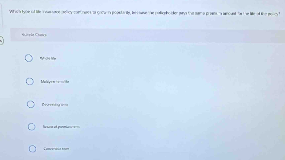 Which type of life insurance policy continues to grow in popularity, because the policyholder pays the same premium amount for the life of the policy?
Multiple Choice
Whole life
Multiyear term life
Decreasing term
Retur-of-premium term
Convertible term