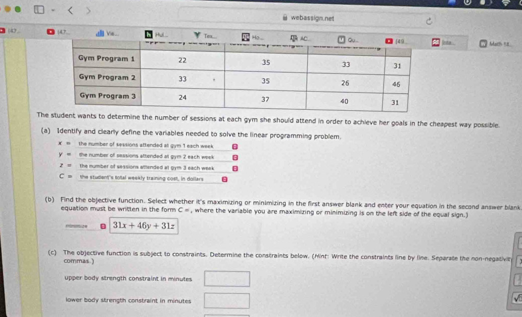 webassign.net
(4. inta . Math 18
Thts to determine the number of sessions at each gym she should attend in order to achieve her goals in the cheapest way possible.
(a) Identify and clearly define the variables needed to solve the linear programming problem.
x= the number of sessions attended at gym 1 each week
y= the number of sessions attended at gym 2 each week
z= the number of sessions attended at gym 3 each week
C= the student's total weekly training cost, in dollars
(b) Find the objective function. Select whether it's maximizing or minimizing in the first answer blank and enter your equation in the second answer blank
equation must be written in the form C= , where the variable you are maximizing or minimizing is on the left side of the equal sign.)
minomize a 31x+46y+31z
(c) The objective function is subject to constraints. Determine the constraints below. (Hint: Write the constraints line by line. Separate the non-negativit
commas.)
upper body strength constraint in minutes
lower body strength constraint in minutes