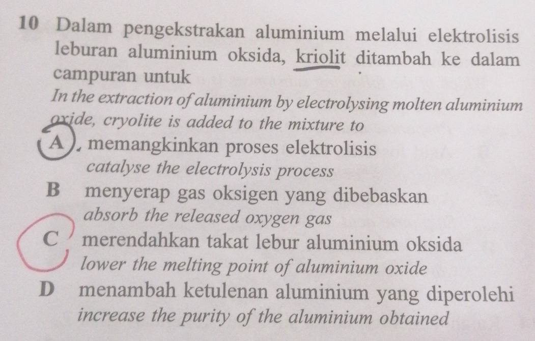 Dalam pengekstrakan aluminium melalui elektrolisis
leburan aluminium oksida, kriolit ditambah ke dalam
campuran untuk
In the extraction of aluminium by electrolysing molten aluminium
oxide, cryolite is added to the mixture to
A ), memangkinkan proses elektrolisis
catalyse the electrolysis process
B menyerap gas oksigen yang dibebaskan
absorb the released oxygen gas
C merendahkan takat lebur aluminium oksida
lower the melting point of aluminium oxide
D menambah ketulenan aluminium yang diperolehi
increase the purity of the aluminium obtained