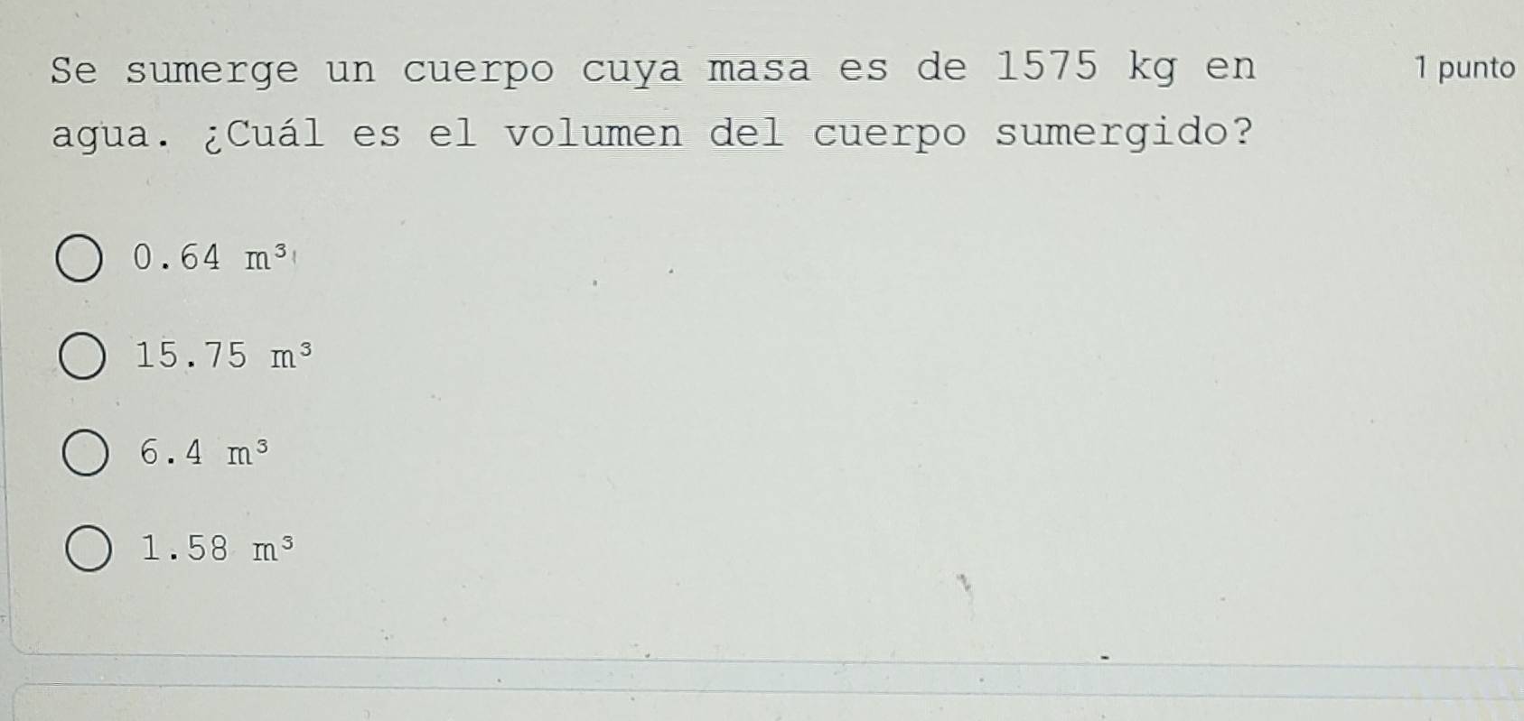 Se sumerge un cuerpo cuya masa es de 1575 kg en 1 punto
agua. ¿Cuál es el volumen del cuerpo sumergido?
0.64m^3
15.75m^3
6.4m^3
1.58m^3