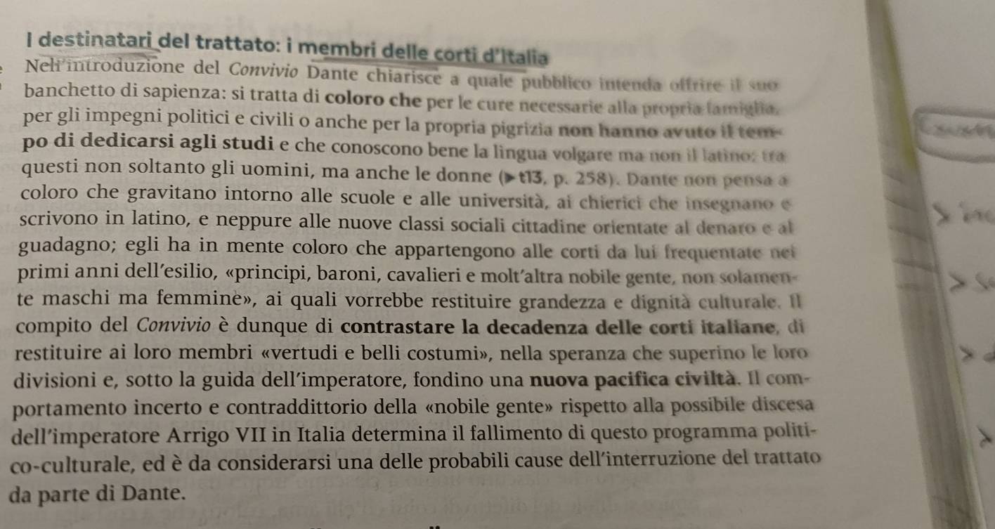 destinatari del trattato: i membri delle corti d'Italia
Neli introduzione del Convivio Dante chiarisce a quale pubblico intenda offrire il suo
banchetto di sapienza: si tratta di coloro che per le cure necessarie alla propría famiglia.
per gli impegni politici e civili o anche per la propria pigrizia non hanno avuto it tem-
Cxun
po di dedicarsi agli studi e che conoscono bene la lingua volgare ma non il latino: tra
questi non soltanto gli uomini, ma anche le donne (▶ t13, p. 258). Dante non pensa a
coloro che gravitano intorno alle scuole e alle università, ai chierici che insegnano e
scrivono in latino, e neppure alle nuove classi sociali cittadine orientate al denaro e al
  
guadagno; egli ha in mente coloro che appartengono alle corti da lui frequentate ne
primi anni dell’esilio, «principi, baroni, cavalieri e molt’altra nobile gente, non solamen-
te maschi ma femmine», ai quali vorrebbe restituire grandezza e dignità culturale. Il
compito del Convivio è dunque di contrastare la decadenza delle corti italiane, di
restituire ai loro membri «vertudi e belli costumi», nella speranza che superino le loro
divisioni e, sotto la guida dell’imperatore, fondino una nuova pacifica civiltà. Il com-
portamento incerto e contraddittorio della «nobile gente» rispetto alla possibile discesa
dell’imperatore Arrigo VII in Italia determina il fallimento di questo programma politi-
co-culturale, ed è da considerarsi una delle probabili cause dell'interruzione del trattato
da parte di Dante.