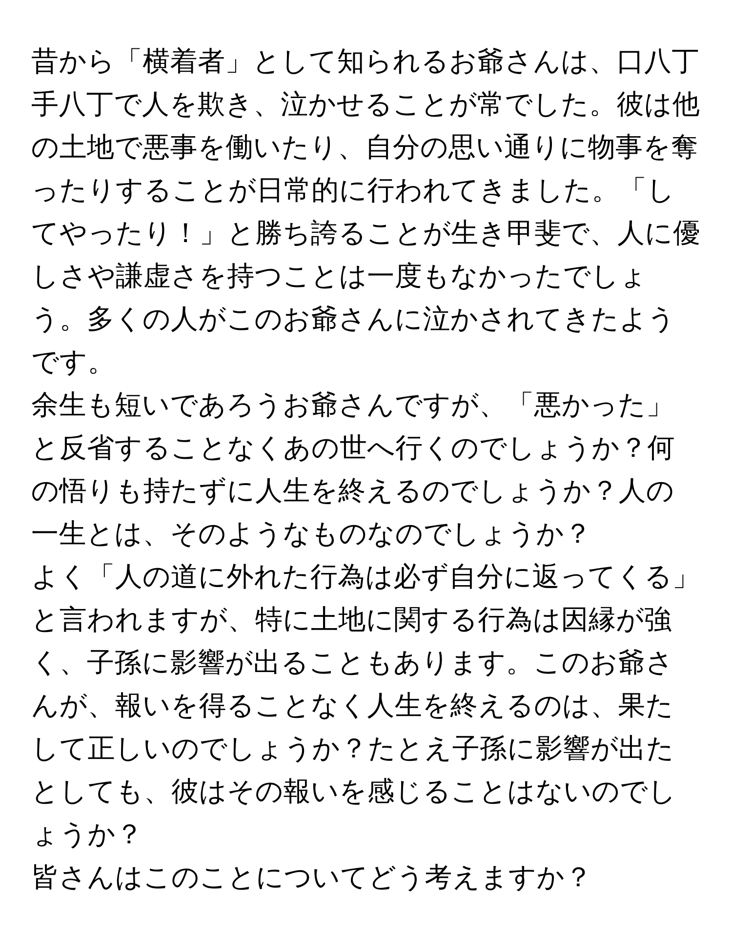 昔から「横着者」として知られるお爺さんは、口八丁手八丁で人を欺き、泣かせることが常でした。彼は他の土地で悪事を働いたり、自分の思い通りに物事を奪ったりすることが日常的に行われてきました。「してやったり！」と勝ち誇ることが生き甲斐で、人に優しさや謙虚さを持つことは一度もなかったでしょう。多くの人がこのお爺さんに泣かされてきたようです。

余生も短いであろうお爺さんですが、「悪かった」と反省することなくあの世へ行くのでしょうか？何の悟りも持たずに人生を終えるのでしょうか？人の一生とは、そのようなものなのでしょうか？

よく「人の道に外れた行為は必ず自分に返ってくる」と言われますが、特に土地に関する行為は因縁が強く、子孫に影響が出ることもあります。このお爺さんが、報いを得ることなく人生を終えるのは、果たして正しいのでしょうか？たとえ子孫に影響が出たとしても、彼はその報いを感じることはないのでしょうか？

皆さんはこのことについてどう考えますか？