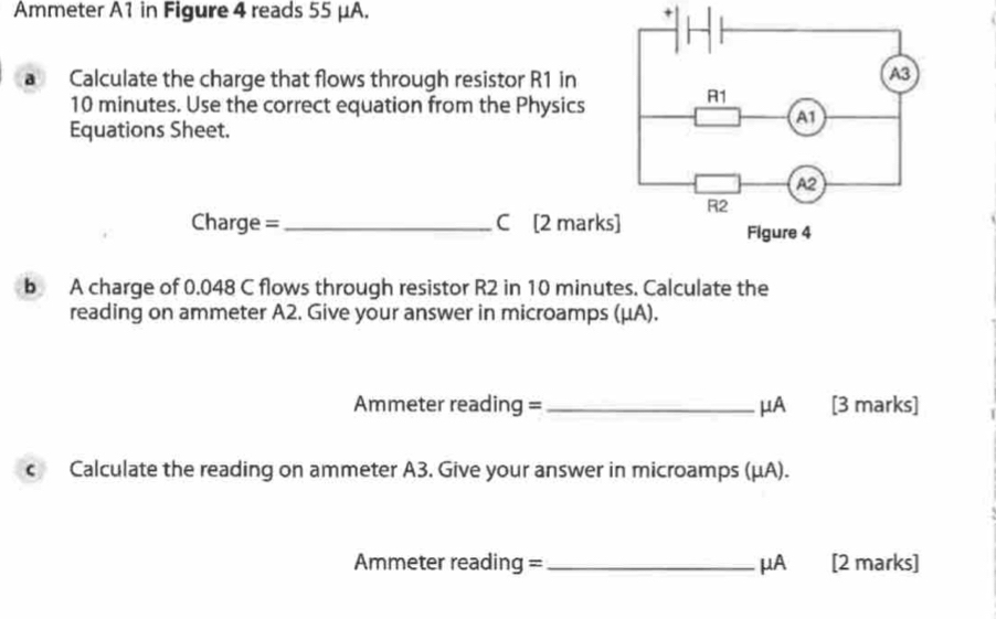 Ammeter A1 in Figure 4 reads 55 μA. 
a Calculate the charge that flows through resistor R1 in
10 minutes. Use the correct equation from the Physics 
Equations Sheet. 
Charge =_ C [2 mark 
b A charge of 0.048 C flows through resistor R2 in 10 minutes. Calculate the 
reading on ammeter A2. Give your answer in microamps (μA). 
Ammeter reading = _μA [3 marks] 
c Calculate the reading on ammeter A3. Give your answer in microamps (μA).
Ammeter reading = _ μA [2 marks]