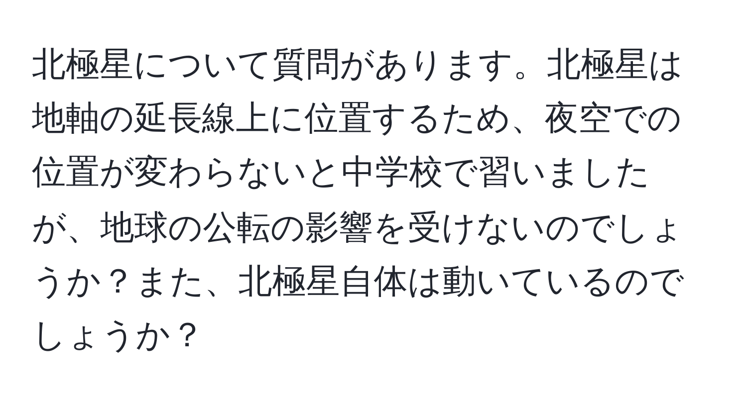 北極星について質問があります。北極星は地軸の延長線上に位置するため、夜空での位置が変わらないと中学校で習いましたが、地球の公転の影響を受けないのでしょうか？また、北極星自体は動いているのでしょうか？