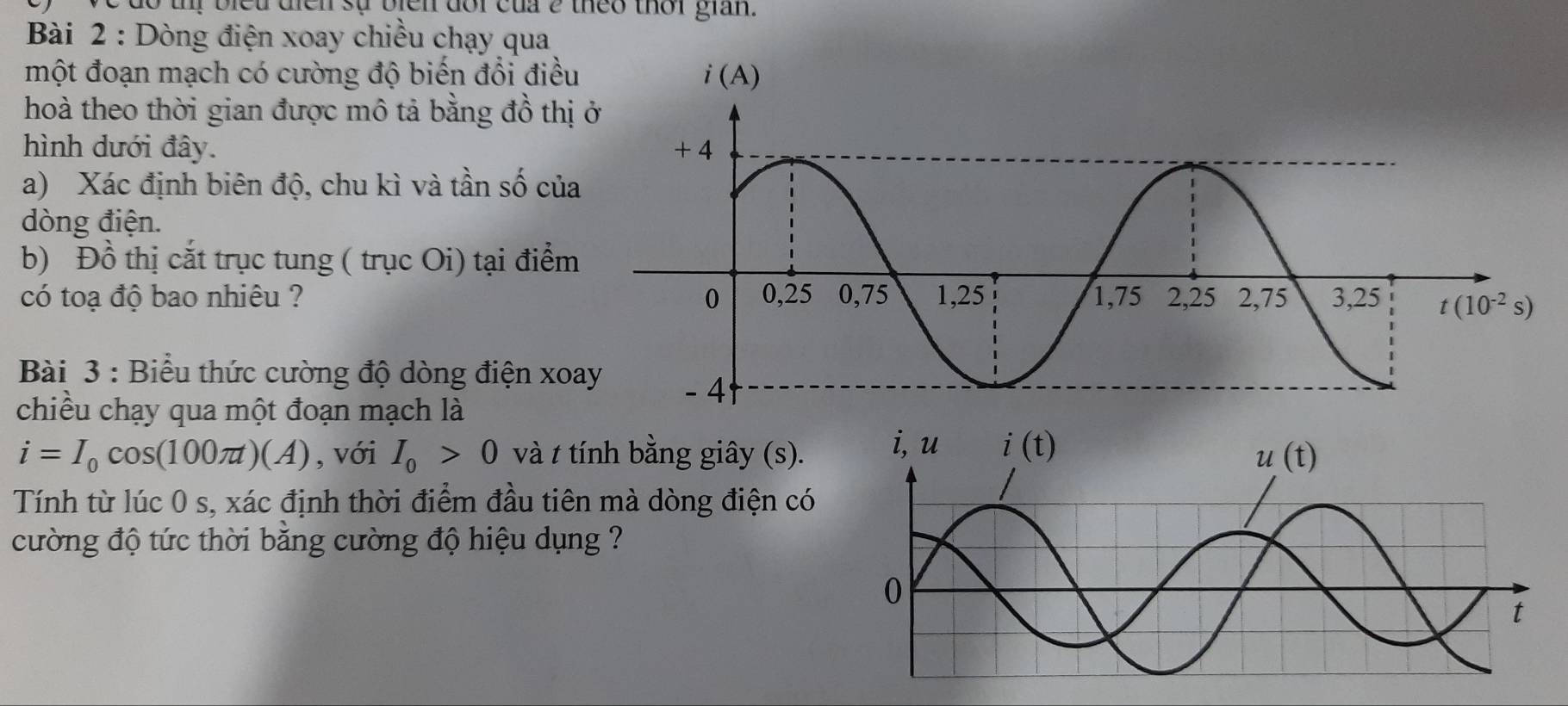 ị   biet dien sự bien doi của e theo thời gian .
Bài 2 : Dòng điện xoay chiều chạy qua
một đoạn mạch có cường độ biến đổi điều
hoà theo thời gian được mô tả bằng đồ thị
hình dưới đây. 
a) Xác định biên độ, chu kì và tần số củ
dòng điện.
b) Đồ thị cắt trục tung ( trục Oi) tại điểm
có toạ độ bao nhiêu ? 
Bài 3 : Biểu thức cường độ dòng điện xo
chiều chạy qua một đoạn mạch là
i=I_0cos (100π t)(A) , với I_0>0 và t tính bằng giây (s).
Tính từ lúc 0 s, xác định thời điểm đầu tiên mà dòng điện có
cường độ tức thời băng cường độ hiệu dụng ?