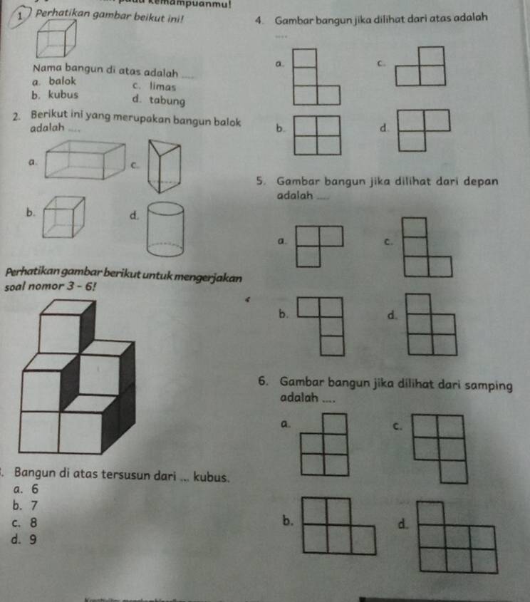 au kemampuanmu!
Perhatikan gambar beikut ini! 4. Gambar bangun jika dilihat dari atas adalah
a.
c.
Nama bangun di atas adalah_
a. balok
c. limas
b. kubus d. tabung
2. Berikut ini yang merupakan bangun balok b.
adalah _
d.
a
5. Gambar bangun jika dilihat dari depan
adalah_
b.
d.
a.
c.
Perhatikan gambar berikut untuk mengerjakan
soal nomor 3 - 6!
4
b.
d.
6. Gambar bangun jika dilihat dari samping
adalah ....
a.
C.
. Bangun di atas tersusun dari ... kubus.
a. 6
b. 7
c. 8 b. d.
d. 9