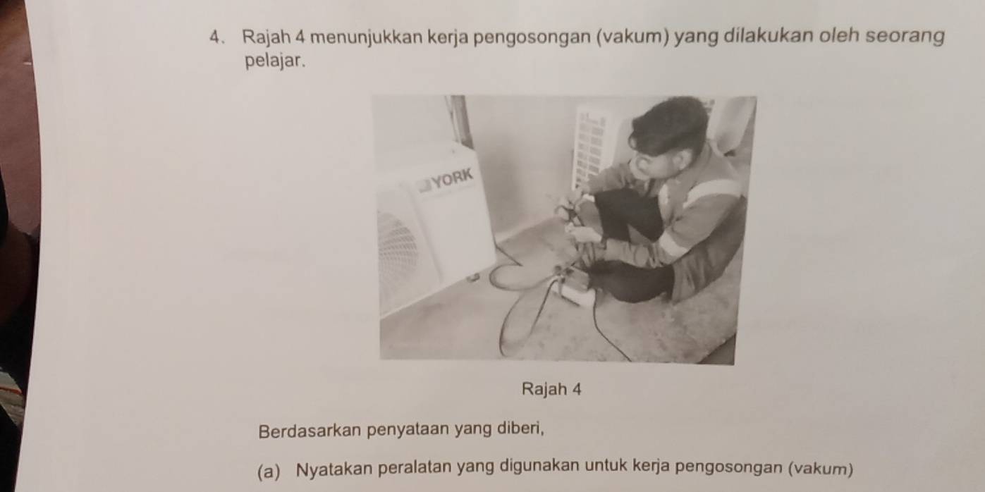 Rajah 4 menunjukkan kerja pengosongan (vakum) yang dilakukan oleh seorang 
pelajar. 
Rajah 4 
Berdasarkan penyataan yang diberi, 
(a) Nyatakan peralatan yang digunakan untuk kerja pengosongan (vakum)