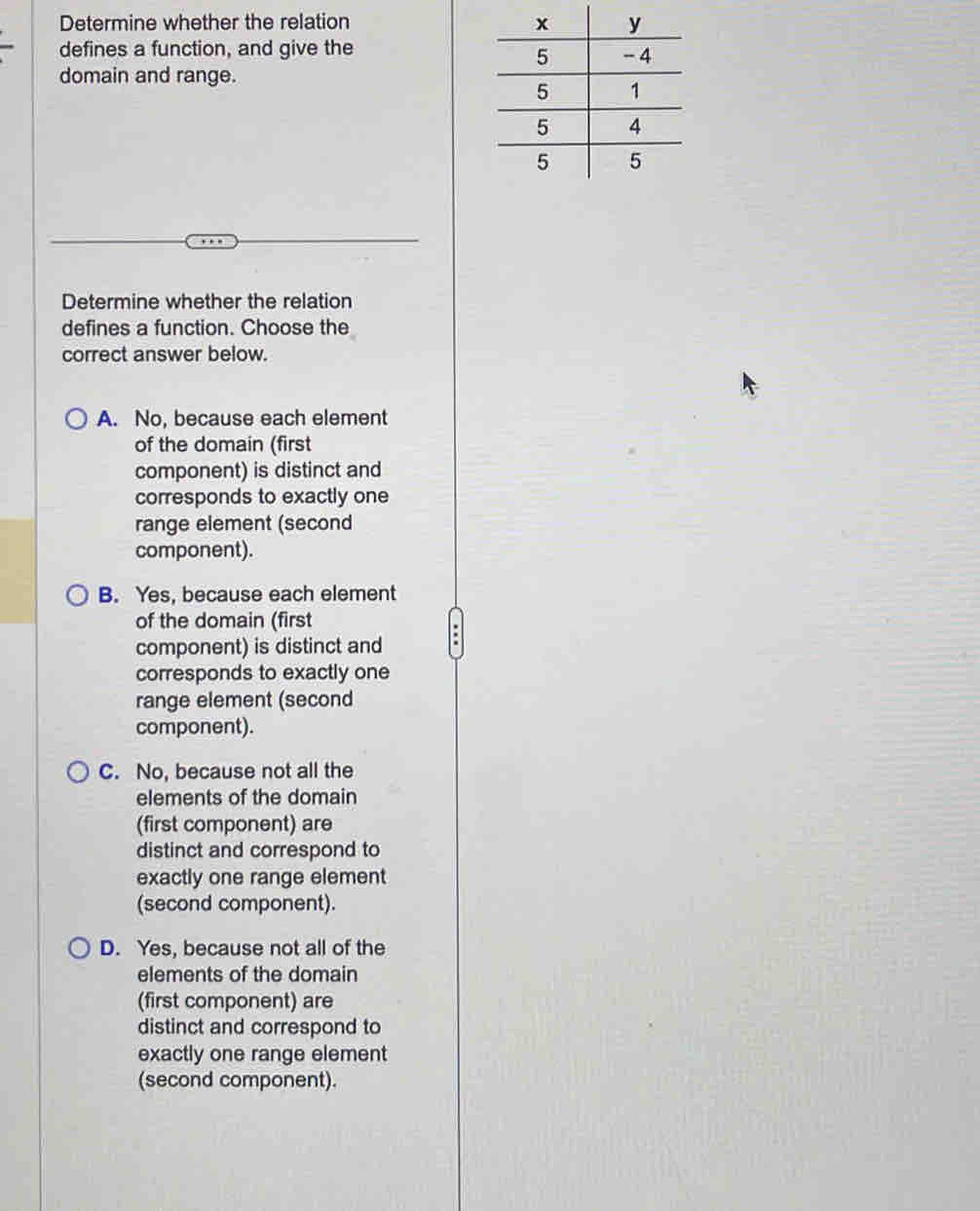 Determine whether the relation 
defines a function, and give the
domain and range.
Determine whether the relation
defines a function. Choose the
correct answer below.
A. No, because each element
of the domain (first
component) is distinct and
corresponds to exactly one
range element (second
component).
B. Yes, because each element
of the domain (first
component) is distinct and
corresponds to exactly one
range element (second
component).
C. No, because not all the
elements of the domain
(first component) are
distinct and correspond to
exactly one range element
(second component).
D. Yes, because not all of the
elements of the domain
(first component) are
distinct and correspond to
exactly one range element
(second component).