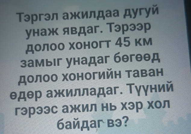 Τэргэл ажилдаа дугуй 
унаж явдаг. Тэрээр 
долоо хоногт 45 κм 
замыiг унадаг бθгθθд 
долоо хоногийн таван 
θдθр ажилладаг. Τγγний 
гэрээс ажил нь хэр хол 
байдaг вэ?