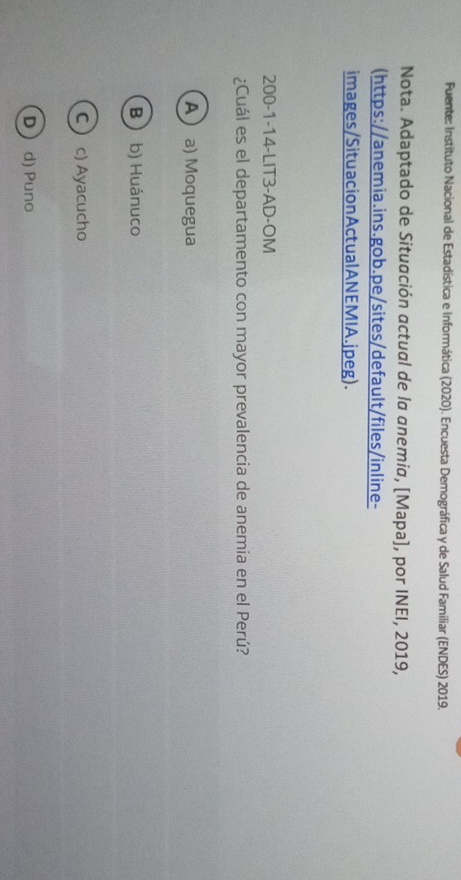 Fuente: Instituto Nacional de Estadística e Informática (2020). Encuesta Demográfica y de Salud Famíliar (ENDES) 2019.
Nota. Adaptado de Situación actual de la anemia, [Mapa], por INEI, 2019,
(https://anemia.ins.gob.pe/sites/default/files/inline-
images/SituacionActualANEMIA.jpeg).
200-1-14-LIT3-AD-OM
¿Cuál es el departamento con mayor prevalencia de anemia en el Perú?
A a) Moquegua
B b) Huánuco
C  c) Ayacucho
D d) Puno