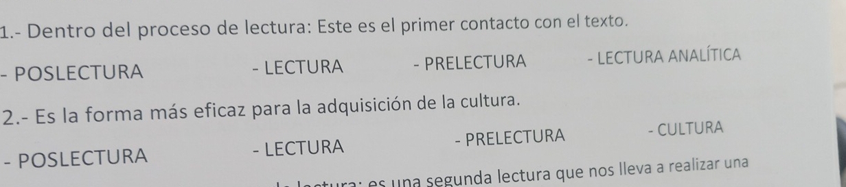 1.- Dentro del proceso de lectura: Este es el primer contacto con el texto. 
- POSLECTURA - LECTURA - PRELECTURA - LECTURA ANALÍTICA 
2.- Es la forma más eficaz para la adquisición de la cultura. 
- POSLECTURA - LECTURA - PRELECTURA - CULTURA 
ra: es una segunda lectura que nos lleva a realizar una