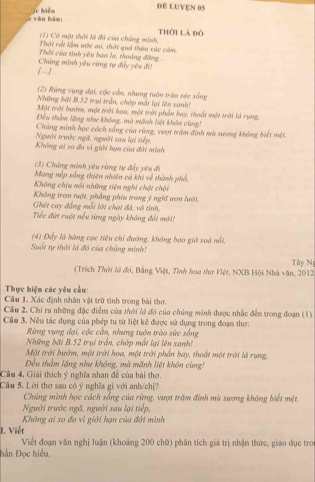 ọc hiểu
để Luyện 05
c v ăn bản:
thời lá đô
(1) Có một thời là đỏ của chủng mình,
Thời rất lầm ước ao, thời quả thừa xúc cảm,
Thời của tình yêu bao la, thoảng đăng..
Chứng mình yêu rừng tự đẩy yêu đi!
[.]
(2) Rừng vụng đại, cộc cần, nhưng tuôn trào sức sống
Những bãi B.52 trụi trần, chớp mắt lại lên xanh!
Một trời bướm, một trời hoa, một trời phẩn bay, thoắt một trời lá rụng,
Đều thầm lặng như không, mà mãnh liệt khôn cùng!
Chủng mình học cách sống của rừng, vượt trăm đỉnh mù sương không biết mệt.
Người trước ngã, người sau lại tiếp,
Không ai so đo vì giới hạn của đời mình
(3) Chủng mình yêu rừng tự đẩy yêu đi
Mang nếp sống thiên nhiên cả khi về thành phố,
Không chịu nổi những tiện nghi chật chội
Không trơn tuột, phẳng phiu trong ý nghĩ ươn lười,
Ghét cay đắng mỗi lời chai đá, vô tình,
Tiếc đứt ruột nếu từng ngày không đổi mới!
(4) Đấy là hàng cọc tiêu chỉ đường, không bao giờ xoá nổi,
Suốt tự thời lá đỏ của chúng mình!
Tây Ng
(Trích Thời lá đỏ, Bằng Việt, Tỉnh hoa thơ Việt, NXB Hội Nhà văn, 2012
Thực hiện các yêu cầu:
Câu 1. Xác định nhân vật trữ tình trong bài thơ.
Câu 2. Chỉ ra những đặc điểm của thời lá đỏ của chúng mình được nhắc đến trong đoạn (1)
Câu 3. Nêu tác dụng của phép tu từ liệt kê được sử dụng trong đoạn thơ:
Rừng vụng dại, cộc cần, nhưng tuộn trào sức sống
Những bãi B.52 trụi trần, chớp mắt lại lên xanh!
Một trời bướm, một trời hoa, một trời phẩn bay, thoắt một trời lá rụng,
Đều thầm lặng như không, mà mãnh liệt khôn cùng!
Câu 4. Giải thích ý nghĩa nhan đề của bài thơ.
Câu 5. Lời thơ sau có ý nghĩa gì với anh/chị?
Chúng mình học cách sống của rừng, vượt trăm đỉnh mù sương không biết mệt,
Người trước ngã, người sau lại tiếp,
Không ai so đo vì giới hạn của đời mình
I. Viết
Viết đoạn văn nghị luận (khoảng 200 chữ) phân tích giá trị nhận thức, giáo dục troi
hần Đọc hiều.