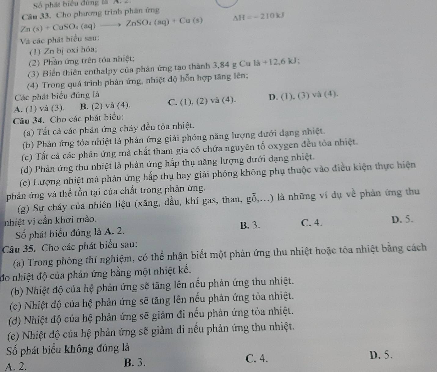 Số phát biểu đủng là A. 2.
Câu 33. Cho phương trình phản ứng
Zn(s)+CuSO_4(aq)to ZnSO_4(aq)+Cu(s) △ H=-210kJ
Và các phát biểu sau:
(1) Zn bị oxi hóa;
(2) Phản ứng trên tỏa nhiệt;
(3) Biến thiên enthalpy của phản ứng tạo thành 3,84 g Cu la+12,6kJ;
(4) Trong quá trình phản ứng, nhiệt độ hỗn hợp tăng lên;
Các phát biểu đúng là D. (1),(.
C.
A. (1) và (3). B. (2) và (4). (1),(2)va(4). 3) và (4).
Câu 34. Cho các phát biểu:
(a) Tất cả các phản ứng cháy đều tỏa nhiệt.
(b) Phản ứng tỏa nhiệt là phản ứng giải phóng năng lượng dưới dạng nhiệt.
(c) Tất cả các phản ứng mà chất tham gia có chứa nguyên tố oxygen đều tỏa nhiệt.
(d) Phản ứng thu nhiệt là phản ứng hấp thụ năng lượng dưới dạng nhiệt.
(e) Lượng nhiệt mà phản ứng hấp thụ hay giải phóng không phụ thuộc vào điều kiện thực hiện
phản ứng và thể tồn tại của chất trong phản ứng.
(g) Sự cháy của nhiên liệu (xăng, dầu, khí gas, than, ghat 0,...) ) là những ví dụ về phản ứng thu
nhiệt vì cần khơi mào. D. 5.
B. 3. C. 4.
Số phát biểu đúng là A. 2.
Câu 35. Cho các phát biểu sau:
(a) Trong phòng thí nghiệm, có thể nhận biết một phản ứng thu nhiệt hoặc tỏa nhiệt bằng cách
đo nhiệt độ của phản ứng bằng một nhiệt kế.
(b) Nhiệt độ của hệ phản ứng sẽ tăng lên nếu phản ứng thu nhiệt.
(c) Nhiệt độ của hệ phản ứng sẽ tăng lên nếu phản ứng tỏa nhiệt.
(d) Nhiệt độ của hệ phản ứng sẽ giảm đi nếu phản ứng tỏa nhiệt.
(e) Nhiệt độ của hệ phản ứng sẽ giảm đi nếu phản ứng thu nhiệt.
Số phát biểu không đúng là
C. 4.
D. 5.
A. 2.
B. 3.