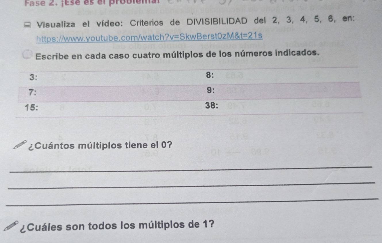 Fase 2. ¡Ese es el problema: 
Visualiza el vídeo: Criterios de DIVISIBILIDAD del 2, 3, 4, 5, 6, en: 
https://www.youtube.com/watch? v= SkwBerst0 1 M& t=21s 
Escribe en cada caso cuatro múltiplos de los números indicados. 
3: 
8: 
7: 
9: 
15: 38: 
¿Cuántos múltiplos tiene el 0? 
_ 
_ 
_ 
¿Cuáles son todos los múltiplos de 1?