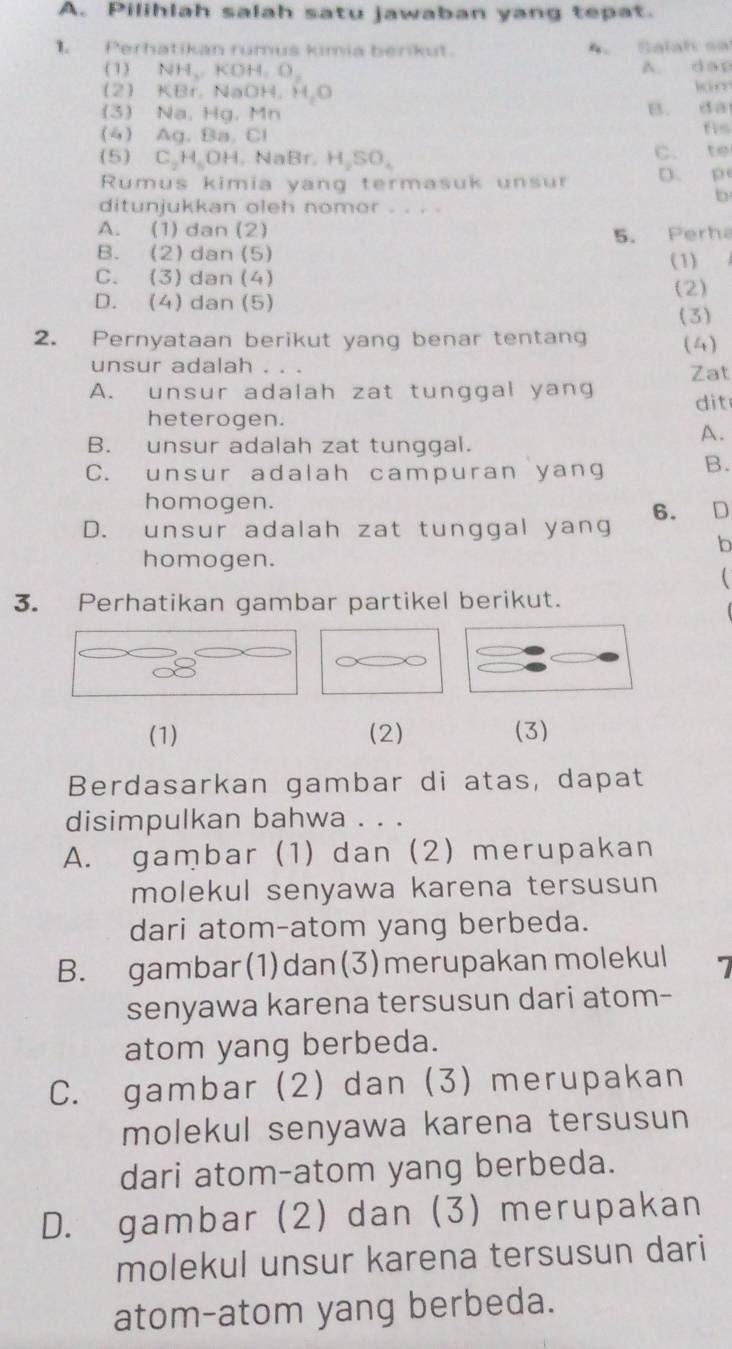 Pilihlah salah satu jawaban yang tepat.
Perhatikan rumus kimia berikut.   Salah sa
(1) NH、. KD+4,O A. dap
2 KBr. N aOH,H_2O kám
(3) Nạ. Hg. Mn B. dà
(4) Ag. B 1.□ 1 fis
(5) C_2H_5OH,NaBr,H_2SO_4 C. te
Rumus kimia yang termasuk unsur D. p
b
ditunjukkan oleh nomor . . . .
A. (1) dan (2)
B. (2) dan (5) 5. Perha
(1)
C. (3)dan (4)
D. (4) dan (5) (2)
(3)
2. Pernyataan berikut yang benar tentang (4)
unsur adalah . . . Zat
A. unsur adalah zat tunggal yang dit
heterogen.
A.
B. unsur adalah zat tunggal.
C. unsur adalah campuran yang B.
homogen.
D. unsur adalah zat tunggal yang 6. D
b
homogen.

3. Perhatikan gambar partikel berikut.
(1) (2) (3)
Berdasarkan gambar di atas, dapat
disimpulkan bahwa . . .
A. gambar (1) dan (2) merupakan
molekul senyawa karena tersusun 
dari atom-atom yang berbeda.
B. gambar(1)dan(3)merupakan molekul 7
senyawa karena tersusun dari atom-
atom yang berbeda.
C. gambar (2) dan (3) merupakan
molekul senyawa karena tersusun
dari atom-atom yang berbeda.
D. gambar (2) dan (3) merupakan
molekul unsur karena tersusun dari
atom-atom yang berbeda.