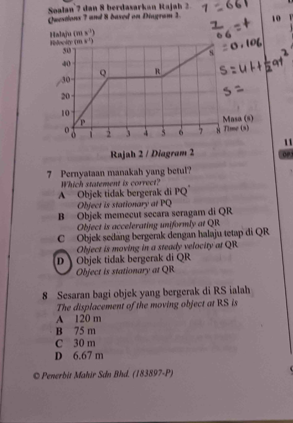 Soalan 7 dan 8 berdasarkan Rajah 2.
Questions 7 and 8 based on Diagram 2.
10
Halaju (ms^3)
11
Rajah 2 / Diagram 2
OP
7 Pernyataan manakah yang betul?
Which statement is correct?
A Objek tidak bergerak di PQ
Object is stationary at PQ
B Objek memecut secara seragam di QR
Object is accelerating uniformly at QR
C Objek sedäng bergerak dengan halaju tetap di QR
Object is moving in a steady velocity at QR
D  Objek tidak bergerak di QR
Object is stationary at QR
8 Sesaran bagi objek yang bergerak di RS ialah
The displacement of the moving object at RS is
A 120 m
B 75 m
C 30 m
D 6.67 m
© Penerbit Mahir Sdn Bhd. (183897-P)