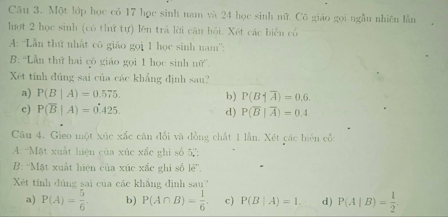 Một lớp học có 17 học sinh nam và 24 học sinh nữ. Cô giáo gọi ngẫu nhiên lằn
lượt 2 học sinh (có thứ tự) lên trả lời câu hỏi. Xét các biến cố
A: 'ần thứ nhất cô giáo gọi 1 học sinh nam':
B: 'Lần thứ hai cô giáo gọi 1 học sinh nữ”.
Xét tính đúng sai của các khắng định sau?
a) P(B|A)=0.575.
b) P(B|overline A)=0,6.
c) P(overline B|A)=0.425. d) P(overline B|overline A)=0.4. 
Câu 4. Gieo một xúc xắc cân đối và đồng chất 1 lần. Xét các biến cố:
A: 'Mặt xuất hiện của xúc xắc ghi số 5 '';
B: 'Mặt xuất hiện của xúc xắc ghi số lẻ”.
Xét tính đúng sai của các khắng định sau'
a) P(A)= 5/6 . P(A∩ B)= 1/6 . c) P(B|A)=1. d) P(A|B)= 1/2 .
b)