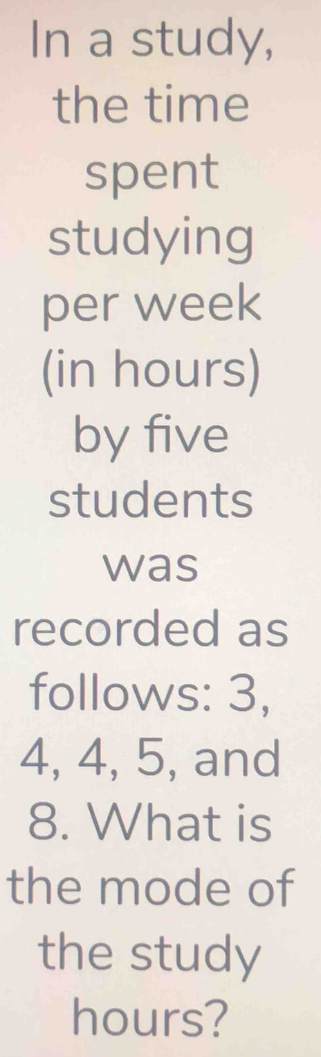 In a study, 
the time 
spent 
studying 
per week
(in hours) 
by five 
students 
was 
recorded as 
follows: 3,
4, 4, 5, and
8. What is 
the mode of 
the study
hours?