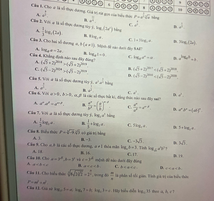 a o 6
/ C 9 o a a
A. a^(frac 9)2. a 8
10 A a
Câu 1. Cho # là số thực dương. Giá trị rút gọn của biểu thức P=a^(frac 3)2sqrt[3](a) bàng
B. a^(frac 11)6. C
C. a^(frac 4)5. a^(frac 1)2.
Câu 2. Với a là số thực dương tùy ý, log _2(2a^3) bǎng
D.
A.  1/3 log _2(2a). B. 8log _2a. C. 1+3log _2a. D. 3log _2(2a).
Câu 3. Cho hai số dương a, b(a!= 1).  Mệnh đề nào dưới đây SAI?
A. log _aa=2a. B. log _a1=0. C. log _aa^(alpha)=alpha . D. a^(log _a)b=b.
Câu 4. Khẳng định nào sau đây đúng? (sqrt(5)+2)^2018>(sqrt(5)+2)^2019.
A.
B.
C. (sqrt(5)-2)^2024>(sqrt(5)-2)^2019. (sqrt(5)+2)^2017
D. (sqrt(5)-2)^2010
Câu 5. Với a là số thực dương tùy ý, a^2· a^(frac 3)2 bằng
A. a^(frac 5)2.
B. a^(frac 7)2.
C. a^5.
D. a^3.
Câu 6. Với a>0,b>0, . α, β là các số thực bắt kì, đẳng thức nào sau đây sai?
A. a^(alpha).a^(beta)=a^(alpha +beta). B.  a^(alpha)/b^(beta) =( a/b )^alpha -beta . C.  a^(alpha)/a^(beta) =a^(alpha -beta). D. a^(alpha)b^(alpha)=(ab)^alpha .
Câu 7. Với a là số thực dương tùy ý, log _2a^5 bàng
A.  1/5 log _2a. B.  1/5 +log _2a. C. 5log _2a. D. 5+log _2a.
Câu 8. Biểu thức P=sqrt[3](-9).sqrt[3](3) có giá trị bằng
A. 3. B. −3. C. -3sqrt(3). D. 3sqrt(3).
Câu 9. Cho a,b là các số thực dương, a!= 1 thỏa mãn log _ab=3. Tính log _sqrt(a)a^3b^2 ?
A. 18. B. 16. C. 17. D. 19.
Câu 10. Cho a=3^(sqrt(5)),b=3^3 yà c=3^(sqrt(6)) mệnh đề nào dưới đãy đủng
A. a B. a C. b D. c
Câu 11. Cho biểu thức sqrt[5](8sqrt 2sqrt [3]2)=2^(frac m)n , trong đó  m/n  là phân số tối giản. Tính giá trị của biểu thức
P=m^2+n^2.
Câu 12. Giả sử log _275=a;log _87=b;log _23=c. Hãy biểu diễn log _1235 theo a, b, c ?