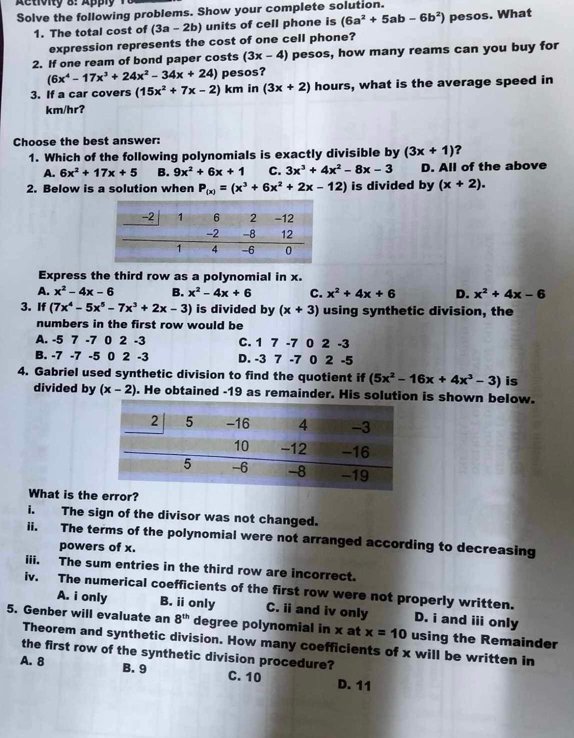 Activity 8: Apply
Solve the following problems. Show your complete solution.
1. The total cost of (3a-2b) units of cell phone is (6a^2+5ab-6b^2) pesos. What
expression represents the cost of one cell phone?
2. If one ream of bond paper costs (3x-4) pesos, how many reams can you buy for
(6x^4-17x^3+24x^2-34x+24) pesos?
3. If a car covers (15x^2+7x-2) km in (3x+2) hours, what is the average speed in
km/hr?
Choose the best answer:
1. Which of the following polynomials is exactly divisible by (3x+1) ?
A. 6x^2+17x+5 B. 9x^2+6x+1 C. 3x^3+4x^2-8x-3 D. All of the above
2. Below is a solution when P_(x)=(x^3+6x^2+2x-12) is divided by (x+2).
Express the third row as a polynomial in x.
A. x^2-4x-6 B. x^2-4x+6 C. x^2+4x+6 D. x^2+4x-6
3. If (7x^4-5x^5-7x^3+2x-3) is divided by (x+3) using synthetic division, the
numbers in the first row would be
A. -5 7 -7 0 2 -3 C. 1 7 -7 0 2 -3
B. -7 -7 -5 0 2 -3 D. -3 7 -7 0 2 -5
4. Gabriel used synthetic division to find the quotient if (5x^2-16x+4x^3-3) is
divided by (x-2). He obtained -19 as remainder. His solution is shown below.
What is the error?
i. The sign of the divisor was not changed.
ii. The terms of the polynomial were not arranged according to decreasing
powers of x.
iii. The sum entries in the third row are incorrect.
iv. The numerical coefficients of the first row were not properly written.
A. i only B. ii only C. ii and iv only D. i and iii only
5. Genber will evaluate an 8^(th) degree polynomial in x at x=10 using the Remainder
Theorem and synthetic division. How many coefficients of x will be written in
the first row of the synthetic division procedure?
A. 8 B. 9 C. 10
D. 11