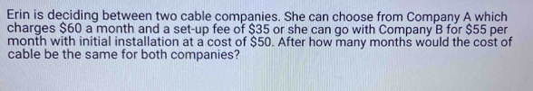 Erin is deciding between two cable companies. She can choose from Company A which 
charges $60 a month and a set-up fee of $35 or she can go with Company B for $55 per
month with initial installation at a cost of $50. After how many months would the cost of 
cable be the same for both companies?