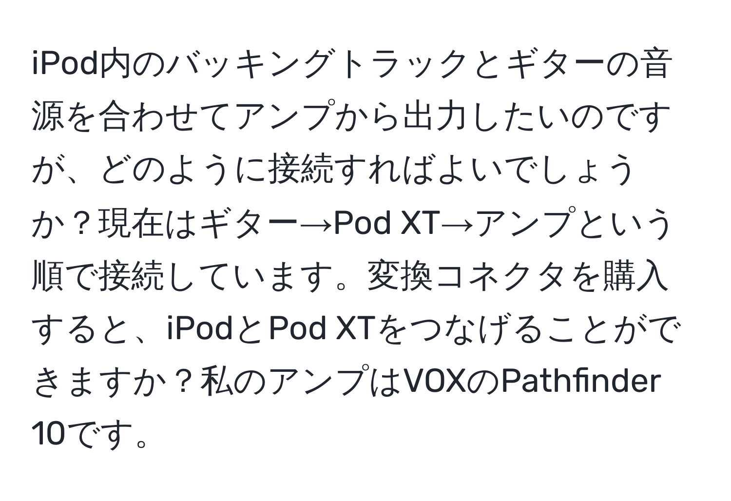 iPod内のバッキングトラックとギターの音源を合わせてアンプから出力したいのですが、どのように接続すればよいでしょうか？現在はギター→Pod XT→アンプという順で接続しています。変換コネクタを購入すると、iPodとPod XTをつなげることができますか？私のアンプはVOXのPathfinder 10です。