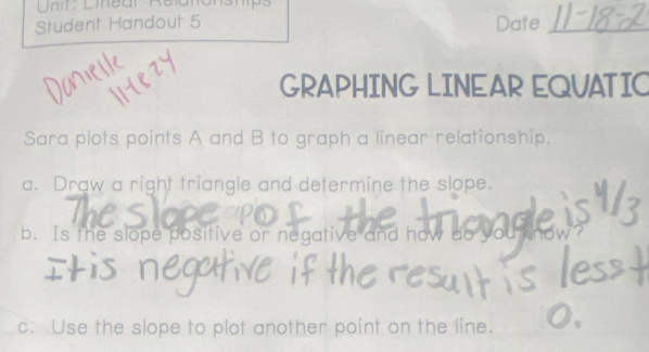 Linear Relan 
Student Handout 5 Date_ 
GRAPHING LINEAR EQUATIC 
Sara plots points A and B to graph a linear relationship. 
a. Draw a right triangle and determine the slope. 
b. Is the slope positive or negative and how do you 
c. Use the slope to plot another point on the line.