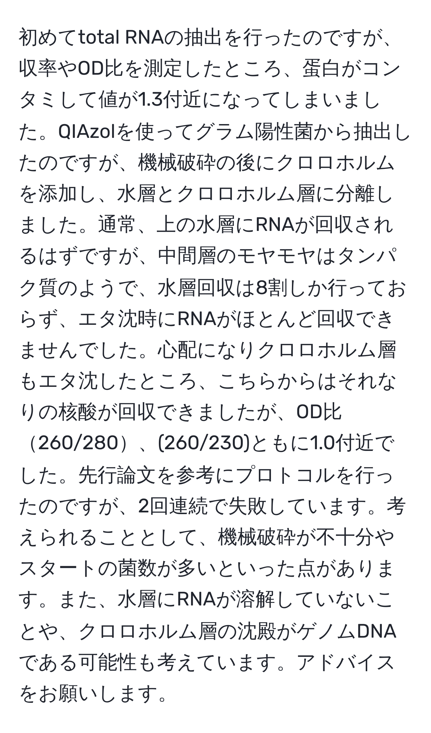 初めてtotal RNAの抽出を行ったのですが、収率やOD比を測定したところ、蛋白がコンタミして値が1.3付近になってしまいました。QIAzolを使ってグラム陽性菌から抽出したのですが、機械破砕の後にクロロホルムを添加し、水層とクロロホルム層に分離しました。通常、上の水層にRNAが回収されるはずですが、中間層のモヤモヤはタンパク質のようで、水層回収は8割しか行っておらず、エタ沈時にRNAがほとんど回収できませんでした。心配になりクロロホルム層もエタ沈したところ、こちらからはそれなりの核酸が回収できましたが、OD比260/280、(260/230)ともに1.0付近でした。先行論文を参考にプロトコルを行ったのですが、2回連続で失敗しています。考えられることとして、機械破砕が不十分やスタートの菌数が多いといった点があります。また、水層にRNAが溶解していないことや、クロロホルム層の沈殿がゲノムDNAである可能性も考えています。アドバイスをお願いします。