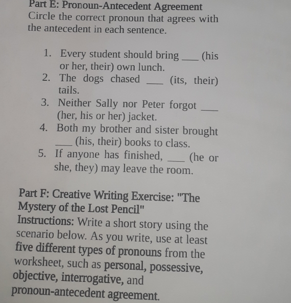 Pronoun-Antecedent Agreement 
Circle the correct pronoun that agrees with 
the antecedent in each sentence. 
1. Every student should bring _(his 
or her, their) own lunch. 
2. The dogs chased _(its, their) 
tails. 
3. Neither Sally nor Peter forgot_ 
(her, his or her) jacket. 
4. Both my brother and sister brought 
_(his, their) books to class. 
5. If anyone has finished, _(he or 
she, they) may leave the room. 
Part F: Creative Writing Exercise: ''The 
Mystery of the Lost Pencil'' 
Instructions: Write a short story using the 
scenario below. As you write, use at least 
five different types of pronouns from the 
worksheet, such as personal, possessive, 
objective, interrogative, and 
pronoun-antecedent agreement.