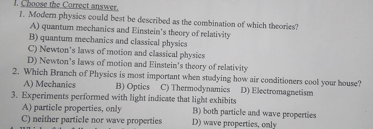 Choose the Correct answer.
1. Modern physics could best be described as the combination of which theories?
A) quantum mechanics and Einstein’s theory of relativity
B) quantum mechanics and classical physics
C) Newton’s laws of motion and classical physics
D) Newton’s laws of motion and Einstein’s theory of relativity
2. Which Branch of Physics is most important when studying how air conditioners cool your house?
A) Mechanics B) Optics C) Thermodynamics D) Electromagnetism
3. Experiments performed with light indicate that light exhibits
A) particle properties, only B) both particle and wave properties
C) neither particle nor wave properties D) wave properties, only