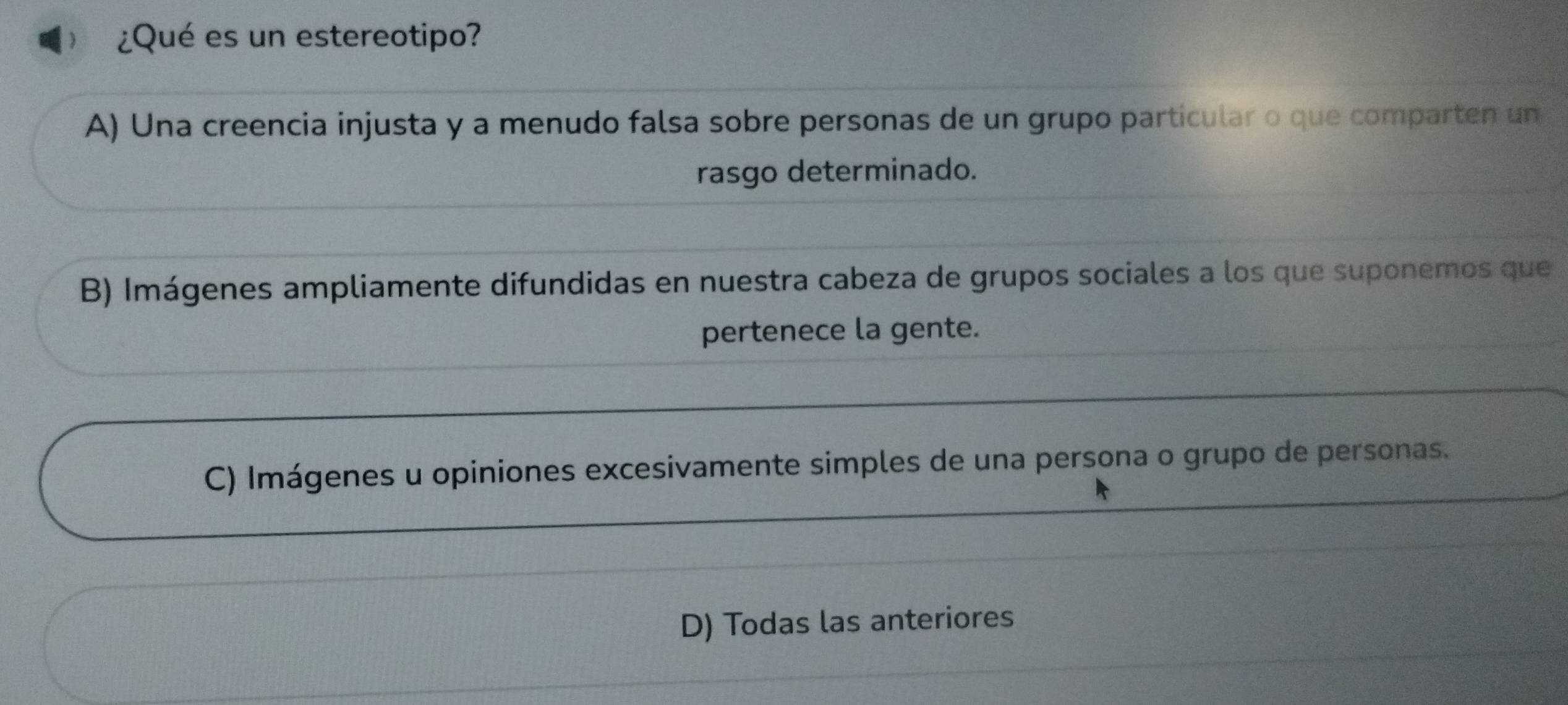  ¿Qué es un estereotipo?
A) Una creencia injusta y a menudo falsa sobre personas de un grupo particular o que comparten un
rasgo determinado.
B) Imágenes ampliamente difundidas en nuestra cabeza de grupos sociales a los que suponemos que
pertenece la gente.
C) Imágenes u opiniones excesivamente simples de una persona o grupo de personas.
D) Todas las anteriores