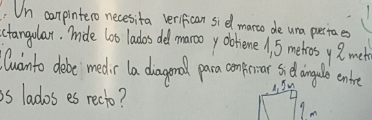 Un conpintero necesita verifican sidl marco de una pertaes 
ctangolar. mide lo0 lados del marooy obhiene , 5 metros y 2met
Cuainto debe medr la diagonod para confear gelongelo enke 
is lados es recto? 
Im