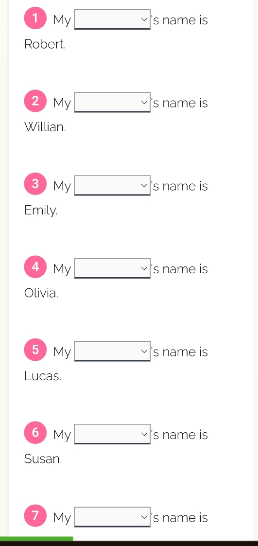 1My    vee  's name is 
Willian. 
3My  vee  's name is 
Emily. 
4 My □ :' s name is 
Olivia. 
5My  vee  's name is 
Lucas. 
6My  vee  's name is 
Susan. 
7My □ : s name is