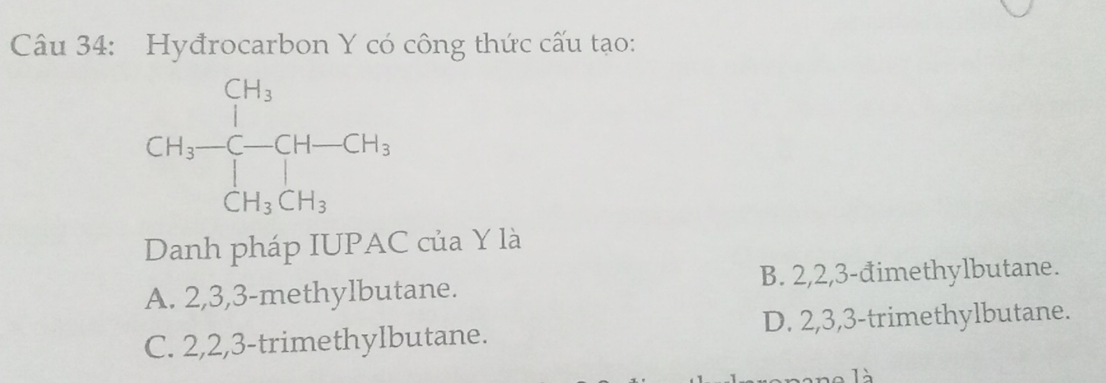 Hyđrocarbon Y có công thức cấu tạo:
Danh pháp IUPAC của Y là
A. 2,3,3-methylbutane. B. 2,2,3-đimethylbutane.
D. 2,3,3-trimethylbutane.
C. 2,2,3-trimethylbutane.
là