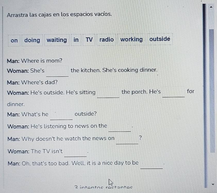 Arrastra las cajas en los espacios vacíos. 
on doing waiting in TV radio working outside 
Man: Where is mom? 
_ 
Woman: She's the kitchen. She's cooking dinner. 
Man: Where's dad? 
_ 
_ 
Woman: He's outside. He's sitting the porch. He's for 
dinner. 
_ 
Man: What's he outside? 
_ 
Woman: He's listening to news on the 
_ 
Man: Why doesn't he watch the news on ? 
_ 
Woman: The TV isn't . 
_ 
Man: Oh, that's too bad. Well, it is a nice day to be 
2 intentoe ractantes