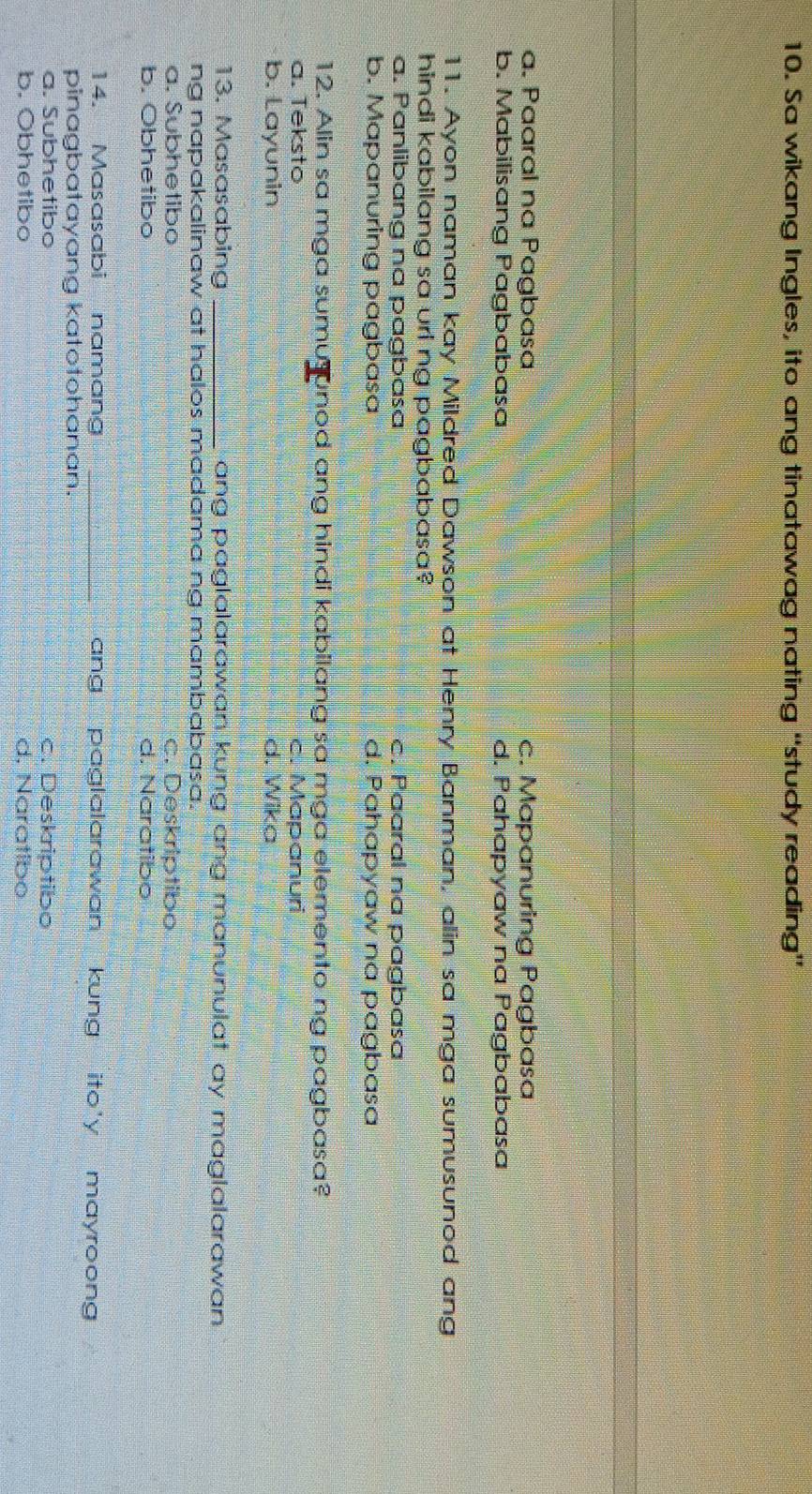 Sa wikang Ingles, ito ang tinatawag nating “study reading”
a. Paaral na Pagbasa c. Mapanuring Pagbasa
b. Mabilisang Pagbabasa d. Pahapyaw na Pagbabasa
11. Ayon naman kay Mildred Dawson at Henry Banman, alin sa mga sumusunod ang
hindi kabilang sa uri ng pagbabasa?
a. Panlibang na pagbasa c. Paaral na pagbasa
b. Mapanuring pagbasa d. Pahapyaw na pagbasa
12. Alin sa mga sumusunod ang hindi kabilang sa mga elemento ng pagbasa?
a. Teksto c. Mapanuri
b. Layunin d. Wika
13. Masasabing _ang paglalarawan kung ang manunulat ay maglalarawan .
ng napakalinaw at halos madama ng mambabasa.
a. Subhetibo c. Deskriptibo
b. Obhetibo d. Naratibo
14. Masasabi namang _ang paglalarawan kung ito'y mayroong 
pinagbatayang katotohanan.
a. Subhetibo c. Deskriptibo
b. Obhetibo d. Naratibo