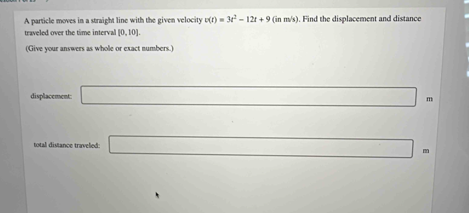 A particle moves in a straight line with the given velocity v(t)=3t^2-12t+9 (in m/s). Find the displacement and distance 
traveled over the time interval [0,10]. 
(Give your answers as whole or exact numbers.) 
displacement: □ m
_  
total distance traveled: □ n 1