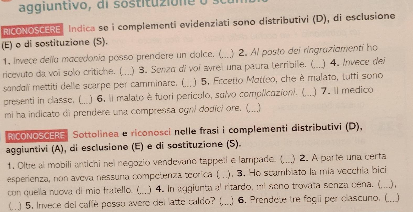 aggiuntivo, di sostitu zio n e o 
RICONOSCERE Indica se i complementi evidenziati sono distributivi (D), di esclusione 
(E) o di sostituzione (S). 
1. Invece della macedonia posso prendere un dolce. (._ ) 2. Al posto dei ringraziamenti ho 
ricevuto da voi solo critiche. (_ ) 3. Senza di voi avrei una paura terribile. (_ ) 4. Invece dei 
sandali mettiti delle scarpe per camminare. (._ ) 5. Eccetto Matteo, che è malato, tutti sono 
presenti in classe. (._ ) 6. Il malato è fuori pericolo, salvo complicazioni. (._ ) 7. Il medico 
mi ha indicato di prendere una compressa ogni dodici ore. (._ () 
RICONOSCERE Sottolinea e riconosci nelle frasi i complementi distributivi (D), 
aggiuntivi (A), di esclusione (E) e di sostituzione (S). 
1. Oltre ai mobili antichi nel negozio vendevano tappeti e lampade. (._ a ) 2. A parte una certa 
esperienza, non aveva nessuna competenza teorica (. ). 3. Ho scambiato la mia vecchia bici 
con quella nuova di mio fratello. (...) 4. In aggiunta al ritardo, mi sono trovata senza cena. (._ .) , 
(.. ) 5. Invece del caffè posso avere del latte caldo? (._ ) 6. Prendete tre fogli per ciascuno. (_ )