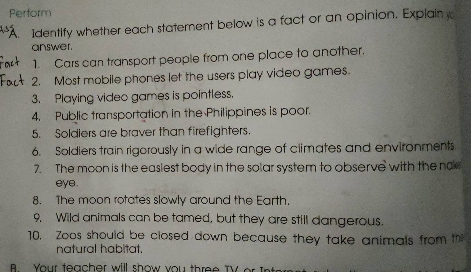Perform 
"A. Identify whether each statement below is a fact or an opinion. Explain y 
answer. 
1. Cars can transport people from one place to another. 
2. Most mobile phones let the users play video games. 
3. Playing video games is pointless. 
4. Public transportation in the Philippines is poor. 
5. Soldiers are braver than firefighters. 
6. Soldiers train rigorously in a wide range of climates and environments 
7. The moon is the easiest body in the solar system to observe with the nake 
eye. 
8. The moon rotates slowly around the Earth. 
9. Wild animals can be tamed, but they are still dangerous. 
10. Zoos should be closed down because they take animals from the 
natural habitat. 
B Your teacher will show vou th ree TV or