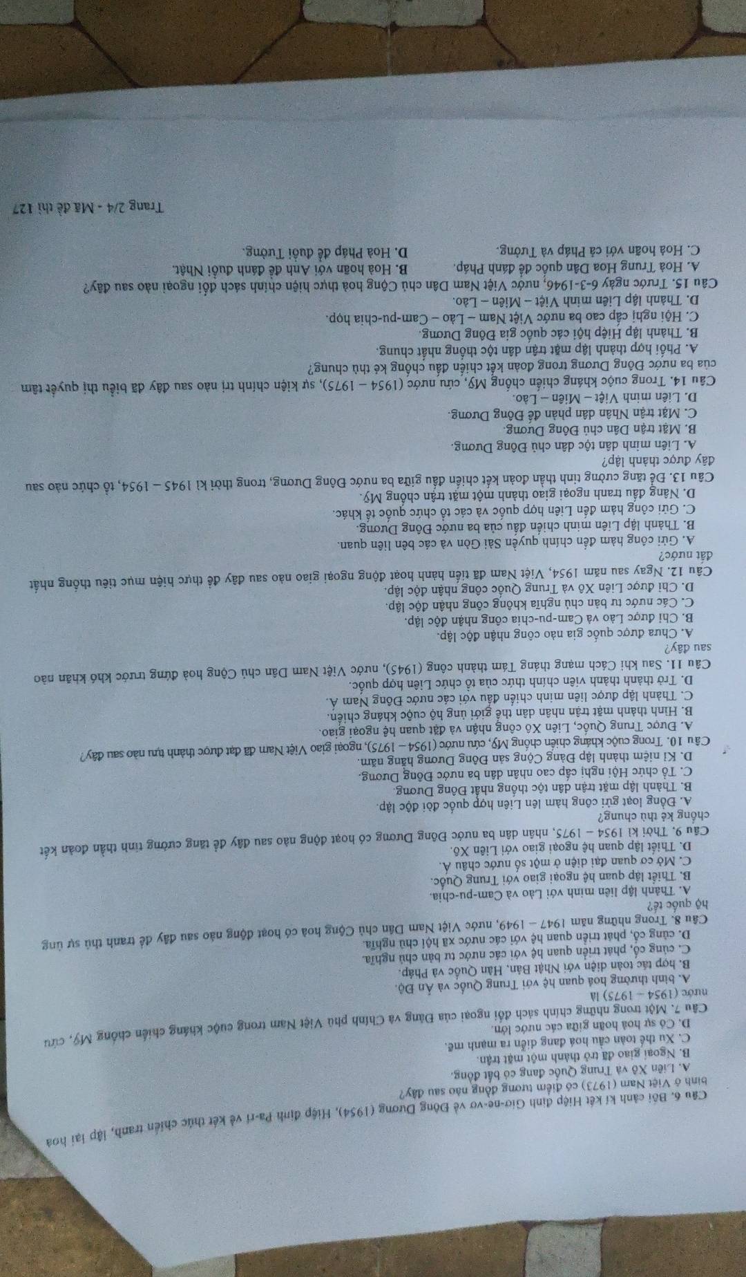 Bối cảnh kí kết Hiệp định Giơ-ne-vơ về Đông Dương (1954), Hiệp định Pa-ri về kết thức chiến tranh, lập lại hoà
bình ở Việt Nam (1973) có điểm tương đồng nào sau đây?
A. Liên Xô và Trung Quốc đang có bất đồng.
B. Ngoại giao đã trở thành một mặt trận.
C. Xu thế toàn cầu hoá đang diễn ra mạnh mẽ.
D. Có sự hoà hoãn giữa các nước lớn.
Câu 7. Một trong những chính sách đổi ngoại của Đàng và Chính phủ Việt Nam trong cuộc kháng chiến chống Mỹ, cứu
nước (1954 - 1975) là
A. bình thường hoá quan hệ với Trung Quốc và Ấn Độ.
B. hợp tác toàn diện với Nhật Bản, Hàn Quốc và Pháp.
C. củng cổ, phát triển quan hệ với các nước tư bản chủ nghĩa.
D. củng cổ, phát triển quan hệ với các nước xã hội chủ nghĩa.
Câu 8. Trong những năm o 947-194 69, nước Việt Nam Dân chủ Cộng hoà có hoạt động nào sau đây đề tranh thủ sự ủng
hộ quốc tế?
A. Thành lập liên minh với Lào và Cam-pu-chia.
B. Thiết lập quan hệ ngoại giao với Trung Quốc.
C. Mở cơ quan đại diện ở một số nước châu Á.
D. Thiết lập quan hệ ngoại giao với Liên Xô.
Câu 9. Thời kỉ 1954 - 1975, nhân dân ba nước Đông Dương có hoạt động nào sau đây đề tăng cường tinh thần đoàn kết
chồng kẻ thù chung?
A. Đồng loạt gửi công hàm lên Liên hợp quốc đòi độc lập
B. Thành lập mặt trận dân tộc thống nhất Đông Dương.
C. Tổ chức Hội nghị cấp cao nhân dân ba nước Đồng Dương.
D. Kỉ niệm thành lập Đảng Cộng sản Đông Dương hằng năm.
Câu 10. Trong cuộc kháng chiến chống Mỹ, cứu nước (1954 - 1975), ngoại giao Việt Nam đã đạt được thành tựu nào sau đây?
A. Được Trung Quốc, Liên Xô công nhận và đặt quan hệ ngoại giao.
B. Hình thành mặt trận nhân dân thể giới ủng hộ cuộc kháng chiến.
C. Thành lập được liên minh chiến đấu với các nước Đông Nam Á.
D. Trở thành thành viên chính thức của tồ chức Liên hợp quốc.
Câu 11. Sau khi Cách mạng tháng Tám thành công (1945), nước Việt Nam Dân chủ Cộng hoà đứng trước khó khăn nào
sau đây?
A. Chưa được quốc gia nào công nhận độc lập.
B. Chi được Lào và Cam-pu-chia công nhận độc lập.
C. Các nước tư bản chủ nghĩa không công nhận độc lập.
D. Chi được Liên Xô và Trung Quốc công nhận độc lập
Câu 12. Ngay sau năm 1954, Việt Nam đã tiến hành hoạt động ngoại giao nào sau đây đề thực hiện mục tiêu thống nhất
đất nước?
A. Gửi công hàm đến chính quyền Sài Gòn và các bên liên quan.
B. Thành lập Liên minh chiến đấu của ba nước Đông Dương.
C. Gửi công hàm đến Liên hợp quốc và các tổ chức quốc tế khác.
D. Nâng đấu tranh ngoại giao thành một mặt trận chống Mỹ.
Câu 13. Để tăng cường tinh thần đoàn kết chiến đấu giữa ba nước Đông Dương, trong thời kì 945- 195 a 4, tổ chức nào sau
đây được thành lập?
A. Liên minh dân tộc dân chủ Đông Dương.
B. Mặt trận Dân chủ Đông Dương.
C. Mặt trận Nhân dân phản đề Đông Dương.
D. Liên minh Việt - Miên - Lào.
Câu 14. Trong cuộc kháng chiến chống Mỹ, cứu nước (1954 - 1975), sự kiện chính trị nào sau đây đã biểu thị quyết tâm
của ba nước Đông Dương trong đoàn kết chiến đấu chống kẻ thù chung?
A. Phối hợp thành lập mặt trận dân tộc thống nhất chung.
B. Thành lập Hiệp hội các quốc gia Đông Dương.
C. Hội nghị cấp cao ba nước Việt Nam - Lào - Cam-pu-chia họp.
D. Thành lập Liên minh Việt - Miên - Lào.
Câu 15. Trước ngày 6-3-1946, nước Việt Nam Dân chủ Cộng hoà thực hiện chính sách đổi ngoại nào sau đây?
A. Hoà Trung Hoa Dân quốc đề đánh Pháp.  B. Hoà hoãn với Anh đề đánh đuồi Nhật.
C. Hoà hoãn với cả Pháp và Tưởng. D. Hoà Pháp để đuổi Tưởng.
Trang 2/4 - Mã đề thì 127
