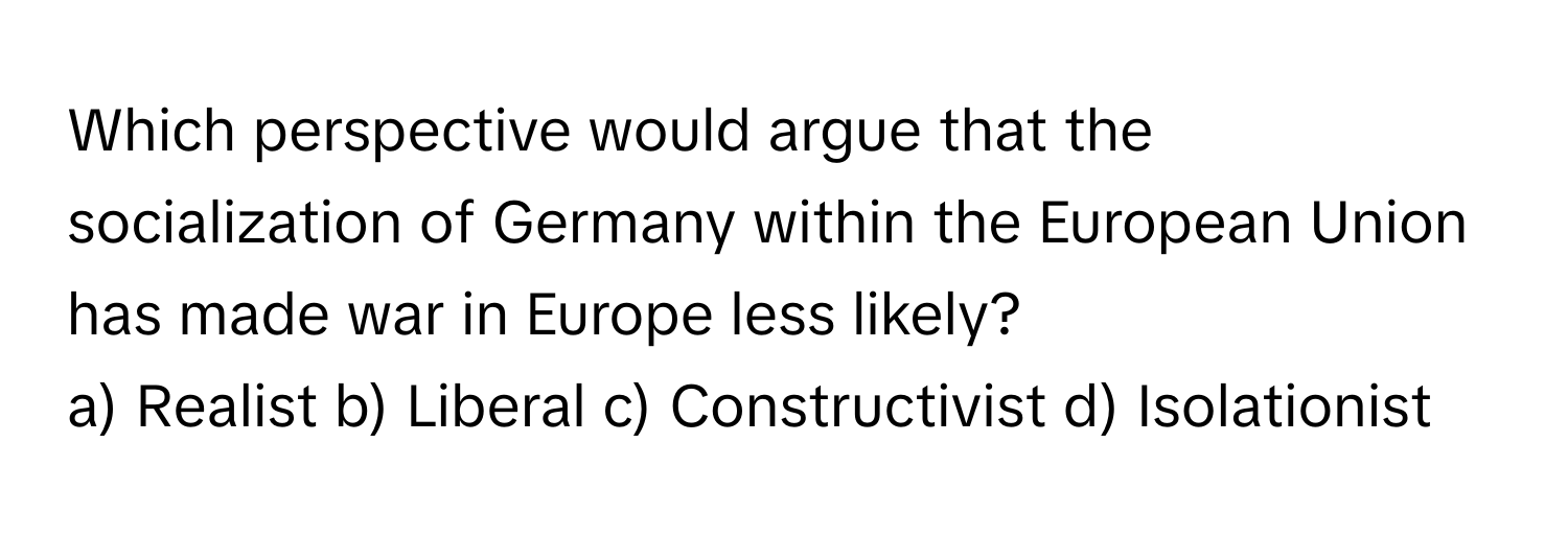 Which perspective would argue that the socialization of Germany within the European Union has made war in Europe less likely?
a) Realist b) Liberal c) Constructivist d) Isolationist